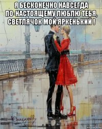 я бесконечно навсегда по-настоящему люблю тебя, светлячок мой яркенький ! 