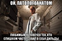 ой, патологоанатом любимый человечек тех, кто слишком часто совал в себя дильды