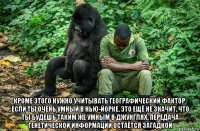  кроме этого нужно учитывать географический фактор. если ты очень умный в нью-йорке, это ещё не значит, что ты будешь таким же умным в джунглях. передача генетической информации остаётся загадкой