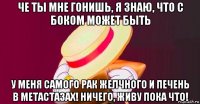 че ты мне гонишь, я знаю, что с боком может быть у меня самого рак желчного и печень в метастазах! ничего, живу пока что!