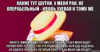 какие тут шутки. у меня рак. не операбельный - кровь хуевая к тому же ничего, живой. живу потому что знаю, что без меня будет херово паре человек, так что ради них живу. ну и еще надеюсь на одного человека, который пока что на меня хуй кладет!