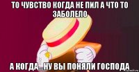 то чувство когда не пил а что то заболело а когда...ну вы поняли господа