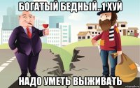богатый бедный..1 хуй надо уметь выживать