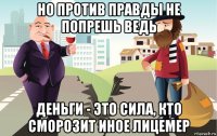 но против правды не попрешь ведь деньги - это сила, кто сморозит иное лицемер