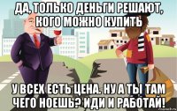 да, только деньги решают, кого можно купить у всех есть цена. ну а ты там чего ноешь? иди и работай!