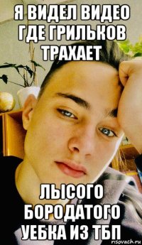 я видел видео где грильков трахает лысого бородатого уебка из тбп