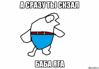 а сразу ты скзал баба яга
