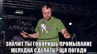  значит ты говоришь промывание желудка сделать? щя погоди