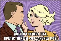  доброго вечера тебе, прелестнейшее созданьице моё !