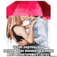  целую-зацеловываю пылко,жадно упоенно, шедеврика моего неповторимого светку !
