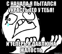 с начала я пытался украсть его у тебя! и теперь я давлю на жалость