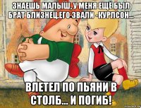 знаешь малыш, у меня ещё был брат близнец.его звали -курлсон... влетел по пьяни в столб... и погиб!