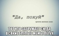  тот кто загружает сюда всякие глупые мемы петух