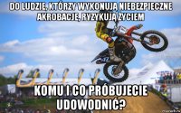 do ludzie, którzy wykonują niebezpieczne akrobacje, ryzykują życiem komu i co próbujecie udowodnić?