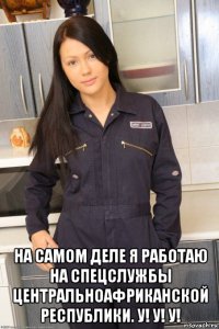  на самом деле я работаю на спецслужбы центральноафриканской республики. у! у! у!
