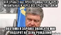 вся срана у нас прослушивается и через мобильные и через все средства связи поэтому я заранее знаю что мне подарят на день рождения