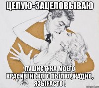 целую-зацеловываю пушистика моего красивенького пылко,жадно, языкасто !