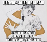 целую-зацеловываю пушистика моего красивенького пылко,жадно,языкасто !
