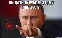 выдать 15 рублей этому либералу 