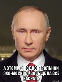  а этому, с подконтрольной эхо-москвы, вообще на всё насрать