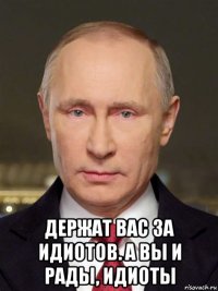  держат вас за идиотов. а вы и рады, идиоты