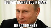 вы как нажрётесь и маму не вспомните