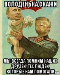 володенька,скажи мы всегда помним наших друзей, тех людей, которые нам помогали