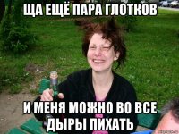 ща ещё пара глотков и меня можно во все дыры пихать