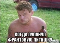  когда лупанул франтовую питишку