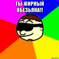 ты жирный обезьяна!! 