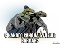  с какого района будешь баклан?