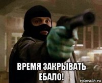  время закрывать ебало!
