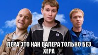  лера это как валера только без хера