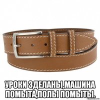  уроки зделаны,машина помыта,полы помыты.