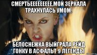 смертьеееееееее,мой зеркала трахнулась умом. белоснежка выйграла рейд гонку в асфальт 9 легенды