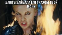 ,блять,зайбала его трахом твой мочи 