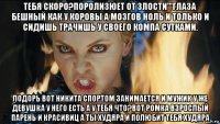 тебя скоро?поролизюет от злости'''глаза бешный как у коровы а мозгов ноль и только и сидишь трачишь у своего компа сутками. лодорь вот никита спортом занимается и мужик у же девушка у него есть а у тебя что?вот ромка взрослый парень и красивиц а ты худяра и полюбит тебя худяра