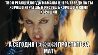 твоя реакцея,когда мамаша вчера твердила ты хорошо играешь и рисуешь хорошо и комп хороший а сегодня (@@@@)простите за мат,