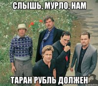 слышь, мурло, нам таран рубль должен