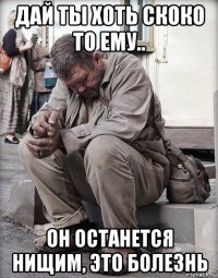 дай ты хоть скоко то ему.. он останется нищим, это болезнь