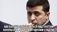  как бы еще поиздеваться над скотом хохольским над этим гойским стадом