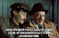  кабы при моей работе бабы не нужны были, не связывался бы с этими космонавтами.