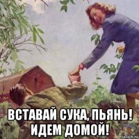  вставай сука, пьянь! идем домой!