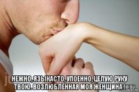  нежно, языкасто, упоенно, целую руку твою. возлюбленная моя женщина !