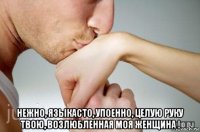  нежно, языкасто, упоенно, целую руку твою, возлюбленная моя женщина !