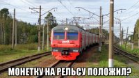  монетку на рельсу положил?
