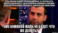 если америка пошлёт тройной ядерный, то у путина есть шахта в одном месте, где он пробурил скважину и заложил заряд, который может расколоть землю на две апельсинки ему хомяков жаль не будет. что же делать?
