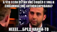 а что если путин уже сошёл с ума и скважина уже активизирована? нееее.....бред какой-то