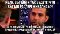 иван, вы там и так будете! что вы так распереживались?! ну 20 лет больше, 20 лет меньше... скважину пробурили, заряд заложили...ну и бог с ним... ей богу....