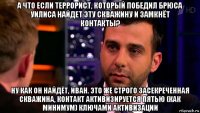 а что если террорист, который победил брюса уилиса найдет эту скважину и замкнёт контакты? ну как он найдёт, иван. это же строго засекреченная скважина, контакт активизируется пятью (как минимум) ключами активизации
